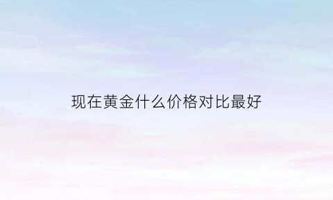 现在黄金什么价格对比最好(现在黄金啥价钱)