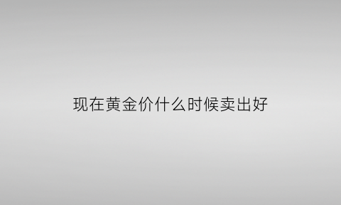 现在黄金价什么时候卖出好(黄金价格啥时候便宜)