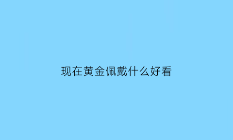 现在黄金佩戴什么好看(现在黄金流行什么款式)