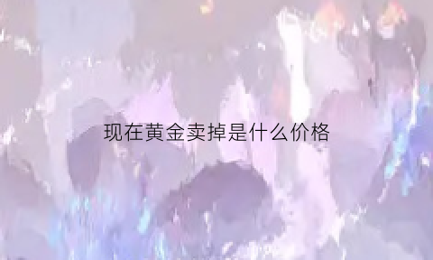 现在黄金卖掉是什么价格(现在黄金卖掉划算吗)