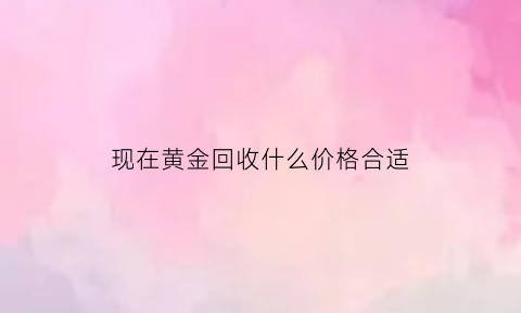 现在黄金回收什么价格合适(现在黄金回收价格高吗)