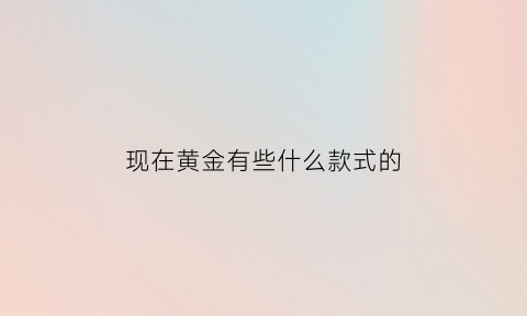 现在黄金有些什么款式的(现在黄金流行什么款式)