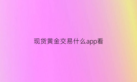 现货黄金交易什么app看(黄金现货交易软件)