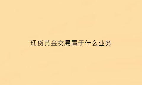 现货黄金交易属于什么业务(现货黄金属于外汇还是期货)