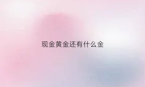 现金黄金还有什么金(现金都有哪些)