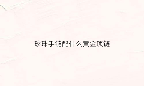 珍珠手链配什么黄金项链(珍珠手链配什么黄金项链好看)