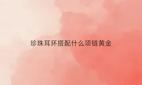 珍珠耳环搭配什么项链黄金(珍珠耳环项链配套)