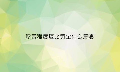 珍贵程度堪比黄金什么意思(珍贵指什么)