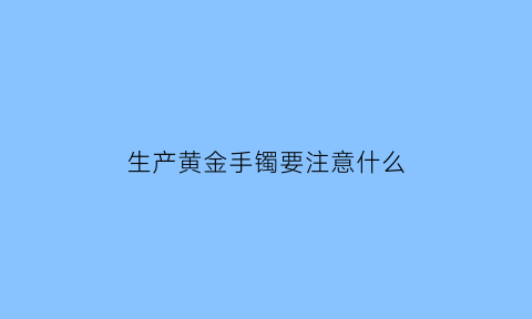 生产黄金手镯要注意什么(生产黄金手镯要注意什么事项)