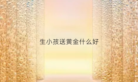 生小孩送黄金什么好(生小孩送什么金器好)