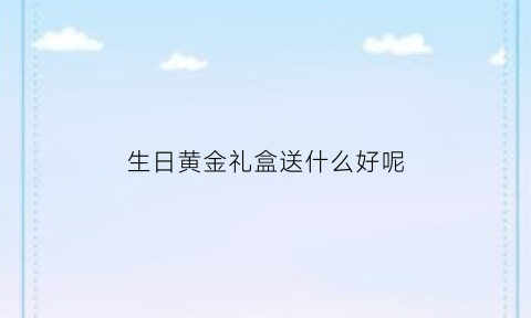 生日黄金礼盒送什么好呢(生日黄金礼盒送什么好呢男生)