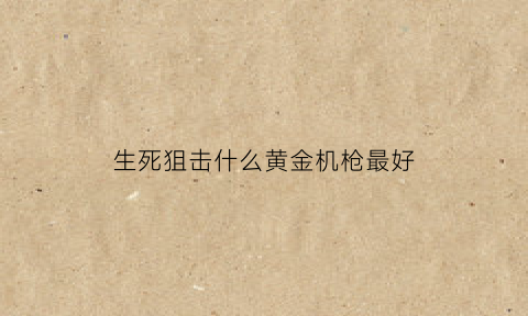 生死狙击什么黄金机枪最好(生死狙击什么黄金机枪最好用)