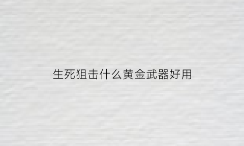 生死狙击什么黄金武器好用(生死狙击黄金武器礼包概率)