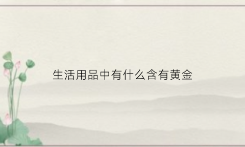 生活用品中有什么含有黄金(日常生活中哪些东西含金)