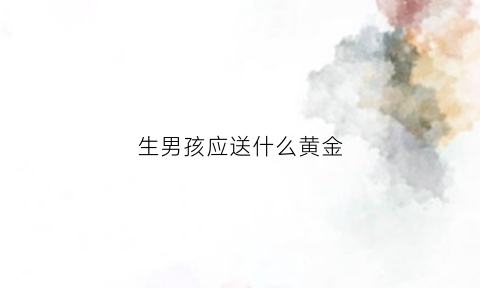 生男孩应送什么黄金(生男孩买什么礼物)