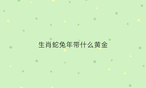 生肖蛇兔年带什么黄金(生肖蛇兔年带什么黄金饰品好)