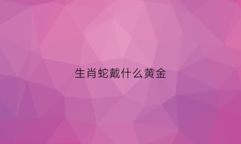 生肖蛇戴什么黄金(生肖蛇适合戴黄金吗)