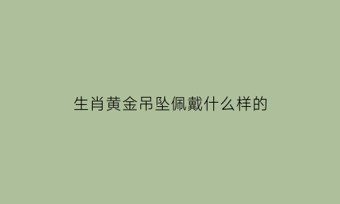 生肖黄金吊坠佩戴什么样的(黄金生肖吊坠配什么绳子)