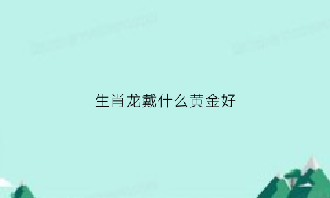 生肖龙戴什么黄金好(生肖龙戴金首饰)