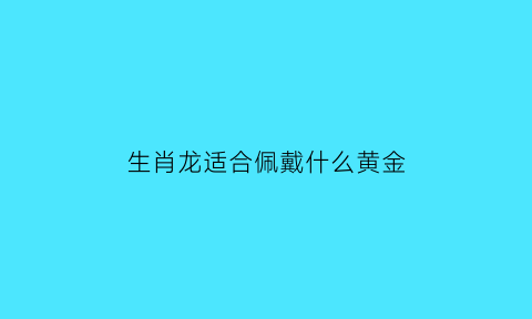 生肖龙适合佩戴什么黄金(生肖龙戴什么金吊坠)