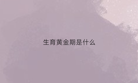 生育黄金期是什么(生育黄金期是什么时候开始)