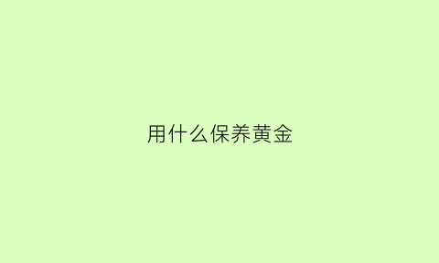 用什么保养黄金(黄金怎么保养才光亮)