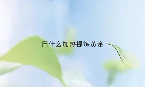 用什么加热提炼黄金(用什么加热提炼黄金最好)