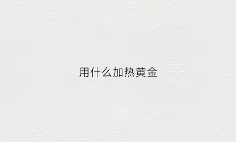 用什么加热黄金(黄金加热会怎么样)