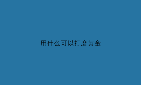 用什么可以打磨黄金(黄金用什么磨更亮)