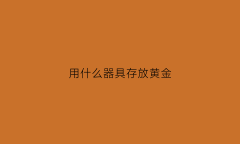 用什么器具存放黄金(贮存黄金最好购买哪里的)