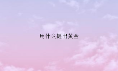 用什么提出黄金(什么东西能提出黄金)