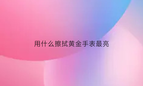 用什么擦拭黄金手表最亮