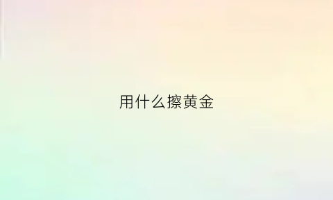 用什么擦黄金(用什么擦黄金比较干净)