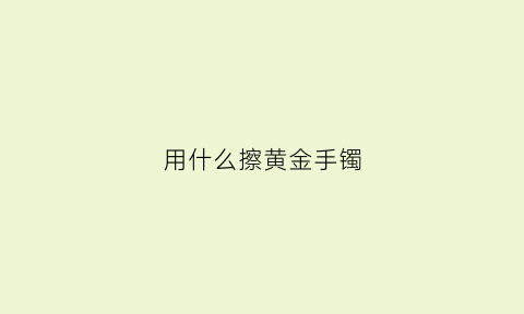 用什么擦黄金手镯(用什么擦黄金手镯最亮)