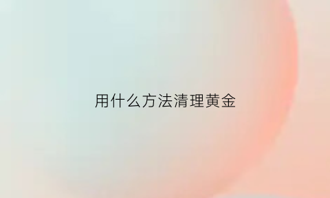 用什么方法清理黄金(黄金怎样清理会更亮哦)