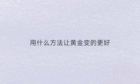 用什么方法让黄金变的更好(用什么方法让黄金变得更亮)