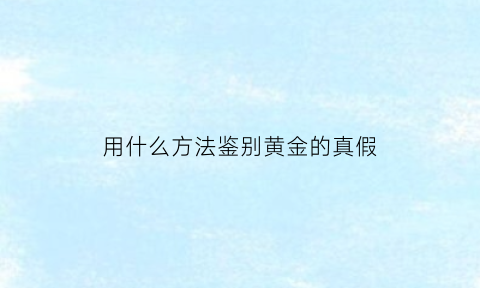 用什么方法鉴别黄金的真假(用什么方法鉴别黄金的真假呢)