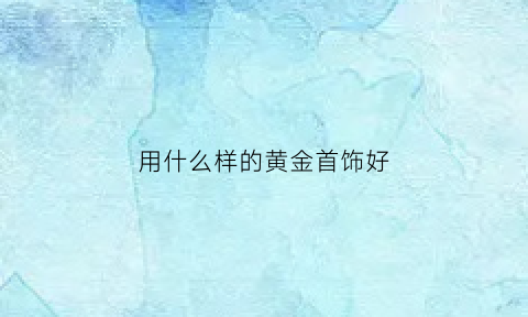 用什么样的黄金首饰好(买什么样的黄金)