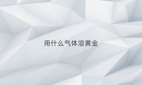 用什么气体溶黄金(黄金用什么化学溶化)