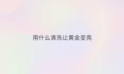 用什么清洗让黄金变亮(用什么方法清洗黄金更亮)