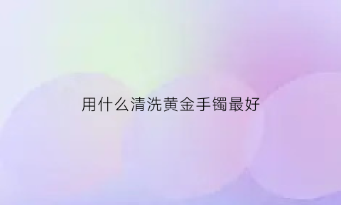 用什么清洗黄金手镯最好(怎么样清洗黄金手镯)