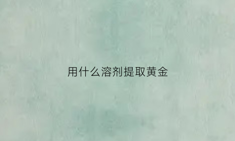 用什么溶剂提取黄金(用什么溶剂提取黄金最好)