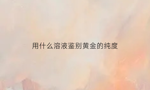 用什么溶液鉴别黄金的纯度(什么试剂可以鉴别黄金)