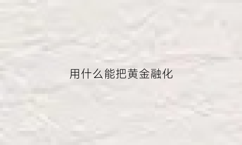 用什么能把黄金融化(什么可以把黄金溶解)