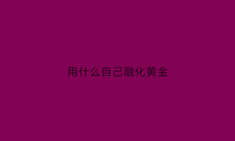 用什么自己融化黄金(自己怎么熔化黄金)