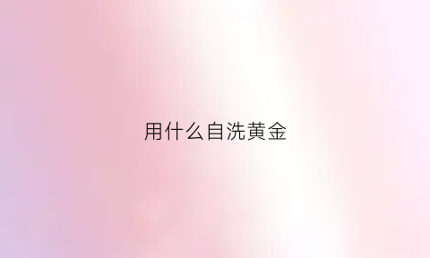 用什么自洗黄金(自己在家洗黄金用什么洗)