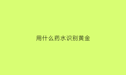 用什么药水识别黄金(鉴别真假黄金的化学试剂)