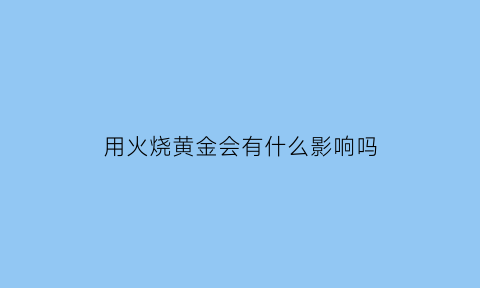 用火烧黄金会有什么影响吗(用火烧黄金会有什么影响吗)