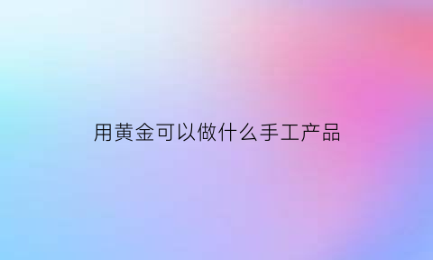 用黄金可以做什么手工产品(用黄金可以做什么手工产品呢)