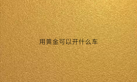 用黄金可以开什么车(黄金可以用于什么)